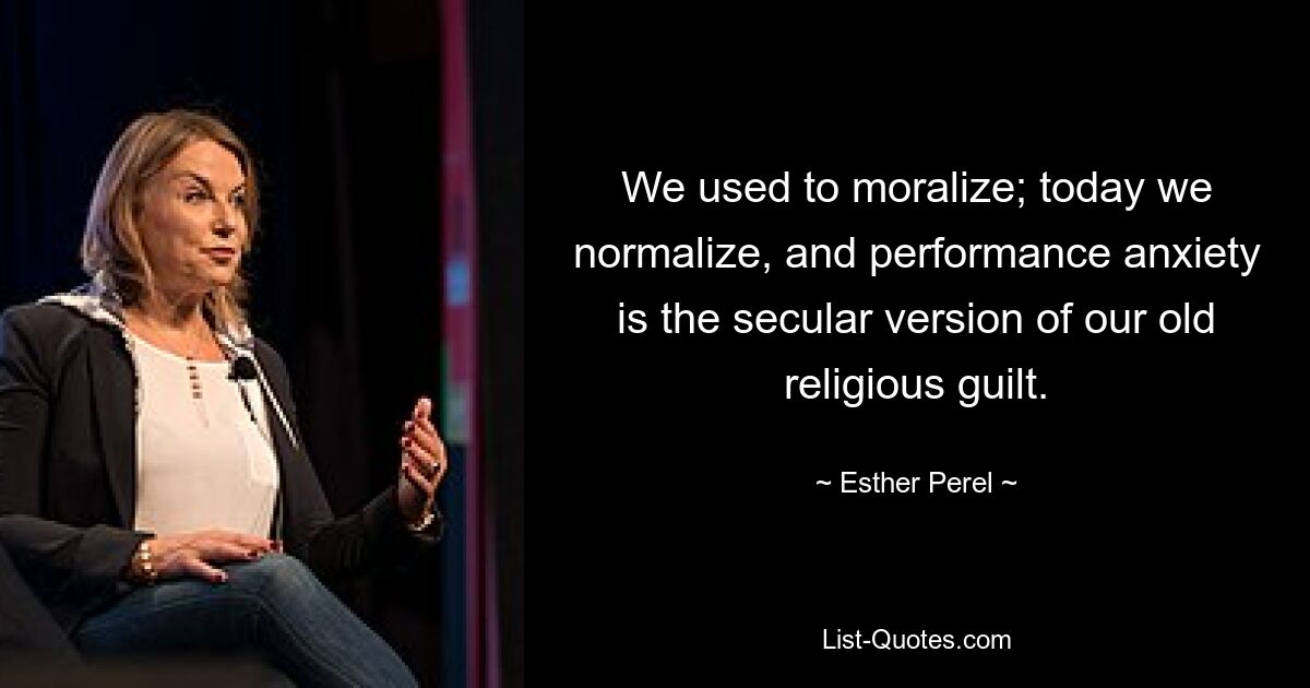 We used to moralize; today we normalize, and performance anxiety is the secular version of our old religious guilt. — © Esther Perel