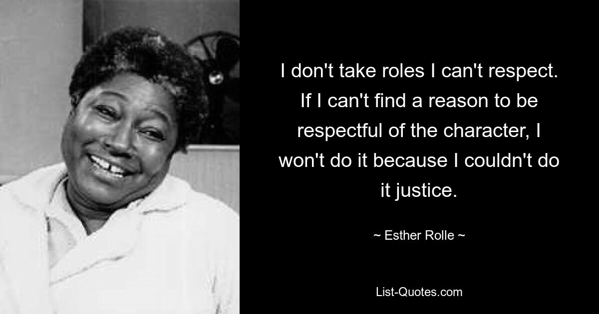 I don't take roles I can't respect. If I can't find a reason to be respectful of the character, I won't do it because I couldn't do it justice. — © Esther Rolle