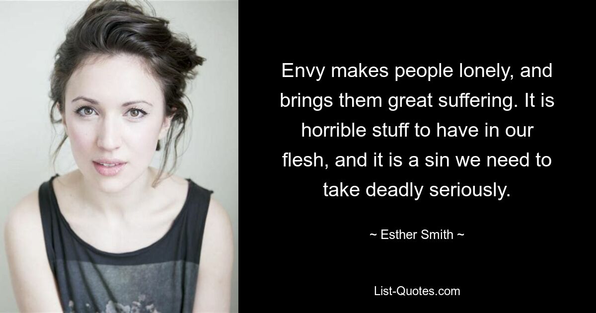 Envy makes people lonely, and brings them great suffering. It is horrible stuff to have in our flesh, and it is a sin we need to take deadly seriously. — © Esther Smith