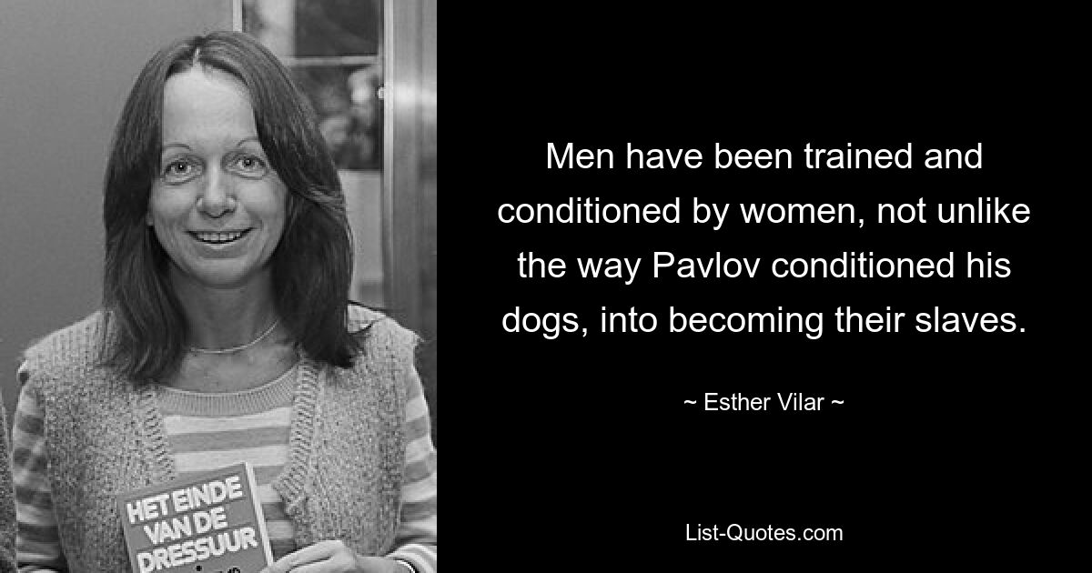 Men have been trained and conditioned by women, not unlike the way Pavlov conditioned his dogs, into becoming their slaves. — © Esther Vilar