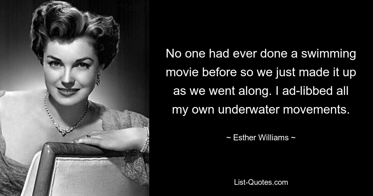 No one had ever done a swimming movie before so we just made it up as we went along. I ad-libbed all my own underwater movements. — © Esther Williams