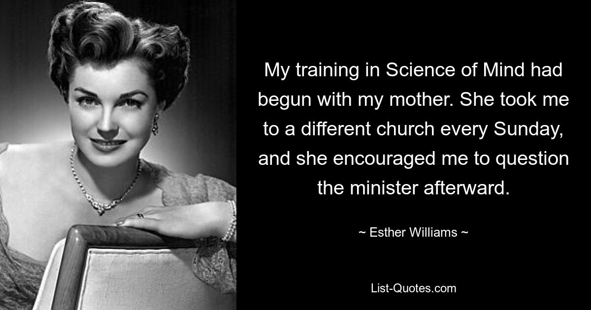 My training in Science of Mind had begun with my mother. She took me to a different church every Sunday, and she encouraged me to question the minister afterward. — © Esther Williams