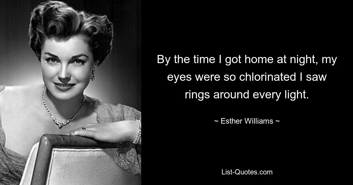 By the time I got home at night, my eyes were so chlorinated I saw rings around every light. — © Esther Williams