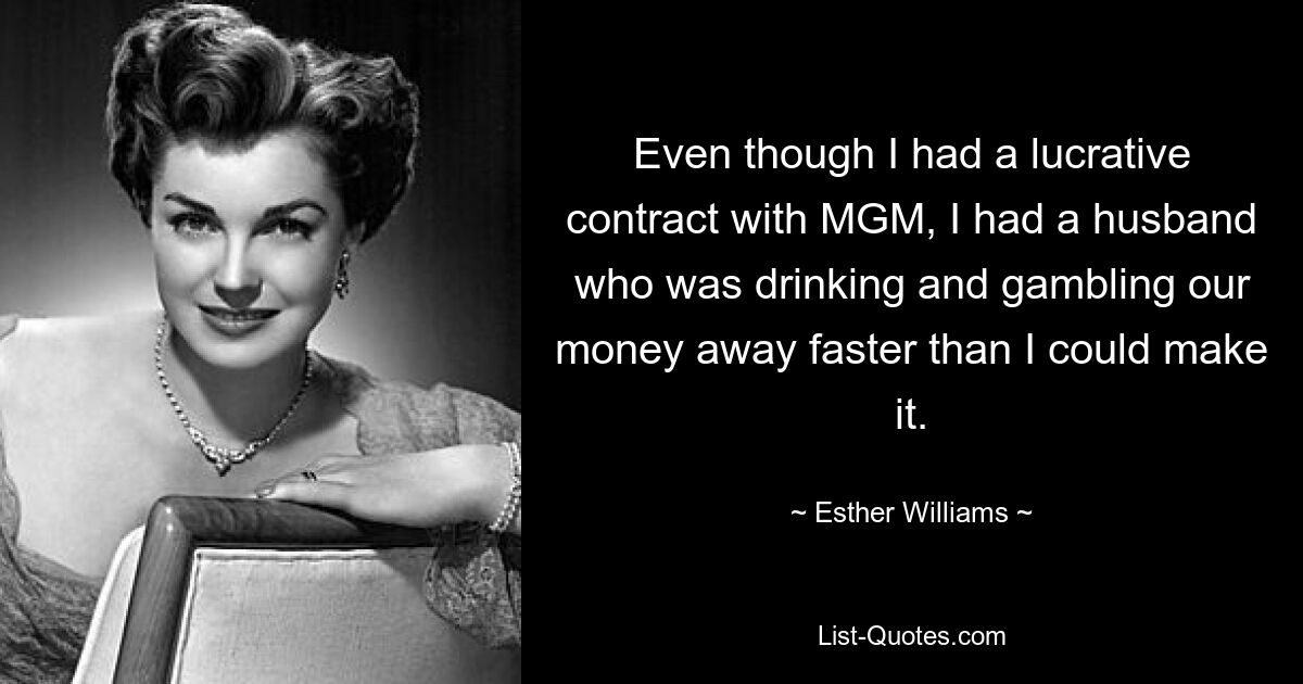 Even though I had a lucrative contract with MGM, I had a husband who was drinking and gambling our money away faster than I could make it. — © Esther Williams