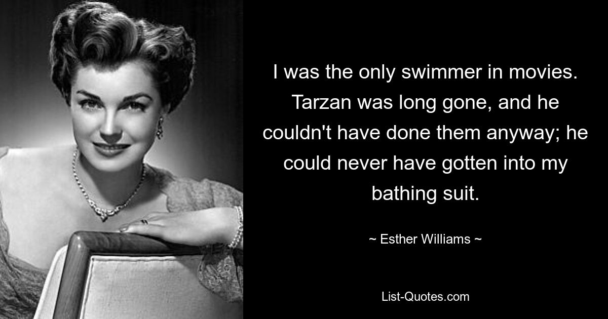 I was the only swimmer in movies. Tarzan was long gone, and he couldn't have done them anyway; he could never have gotten into my bathing suit. — © Esther Williams