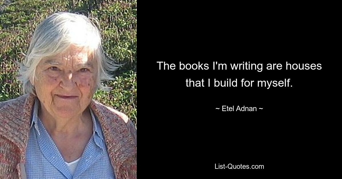 The books I'm writing are houses that I build for myself. — © Etel Adnan