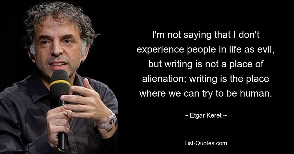 I'm not saying that I don't experience people in life as evil, but writing is not a place of alienation; writing is the place where we can try to be human. — © Etgar Keret