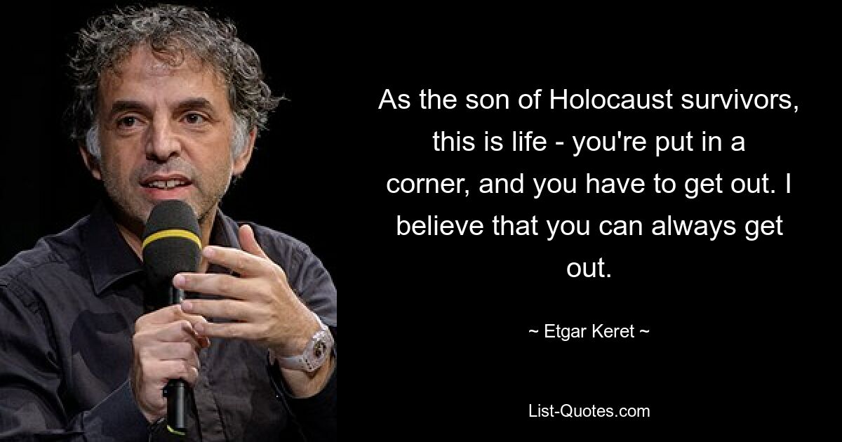 As the son of Holocaust survivors, this is life - you're put in a corner, and you have to get out. I believe that you can always get out. — © Etgar Keret