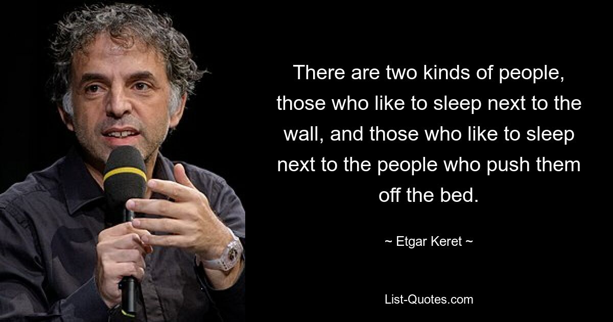 There are two kinds of people, those who like to sleep next to the wall, and those who like to sleep next to the people who push them off the bed. — © Etgar Keret