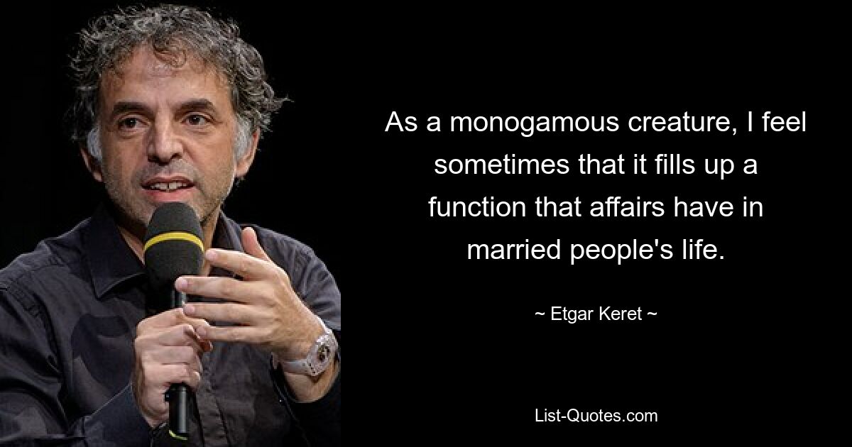 As a monogamous creature, I feel sometimes that it fills up a function that affairs have in married people's life. — © Etgar Keret