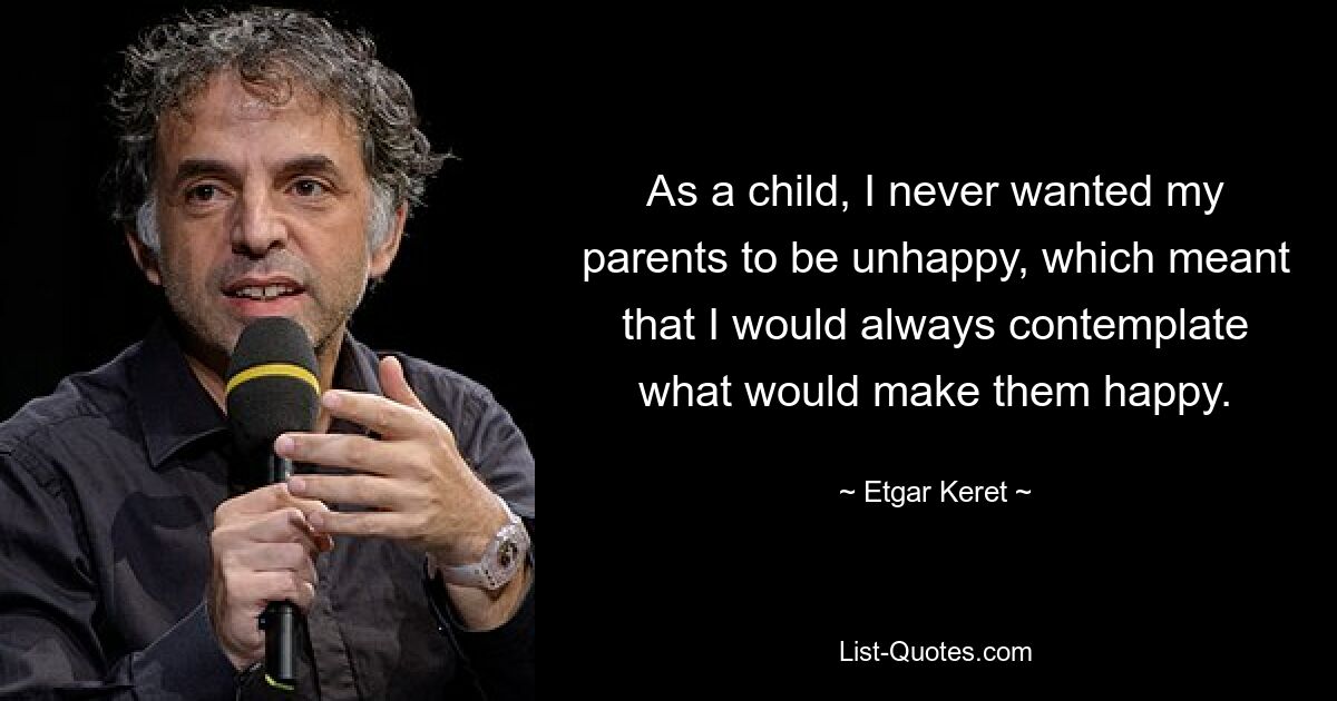 As a child, I never wanted my parents to be unhappy, which meant that I would always contemplate what would make them happy. — © Etgar Keret