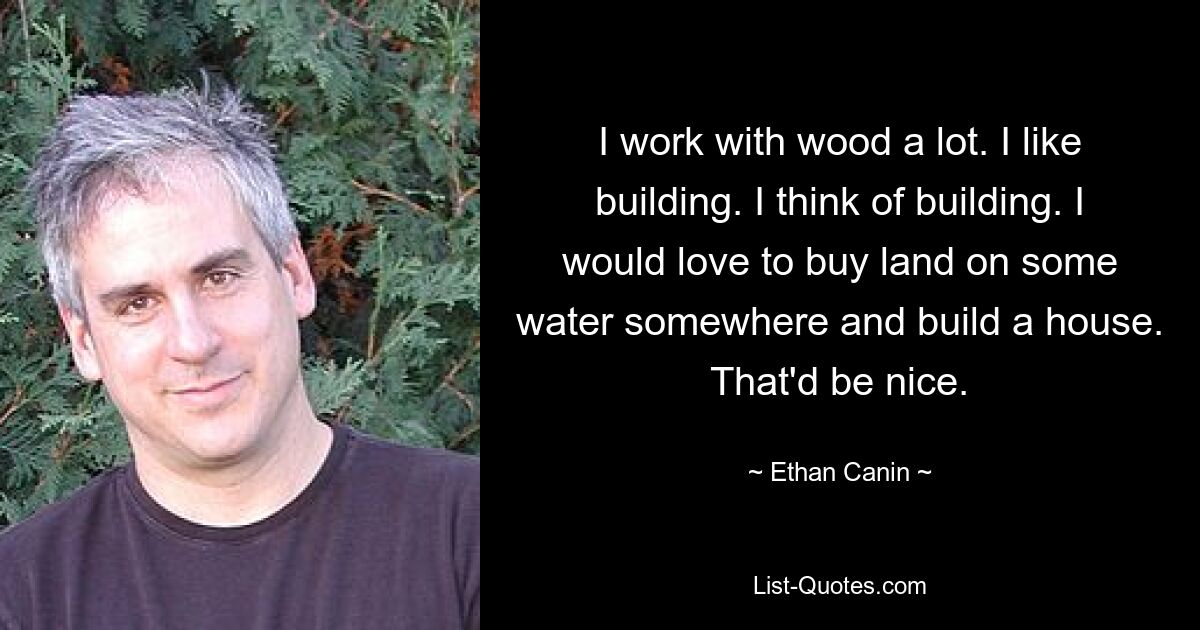 I work with wood a lot. I like building. I think of building. I would love to buy land on some water somewhere and build a house. That'd be nice. — © Ethan Canin