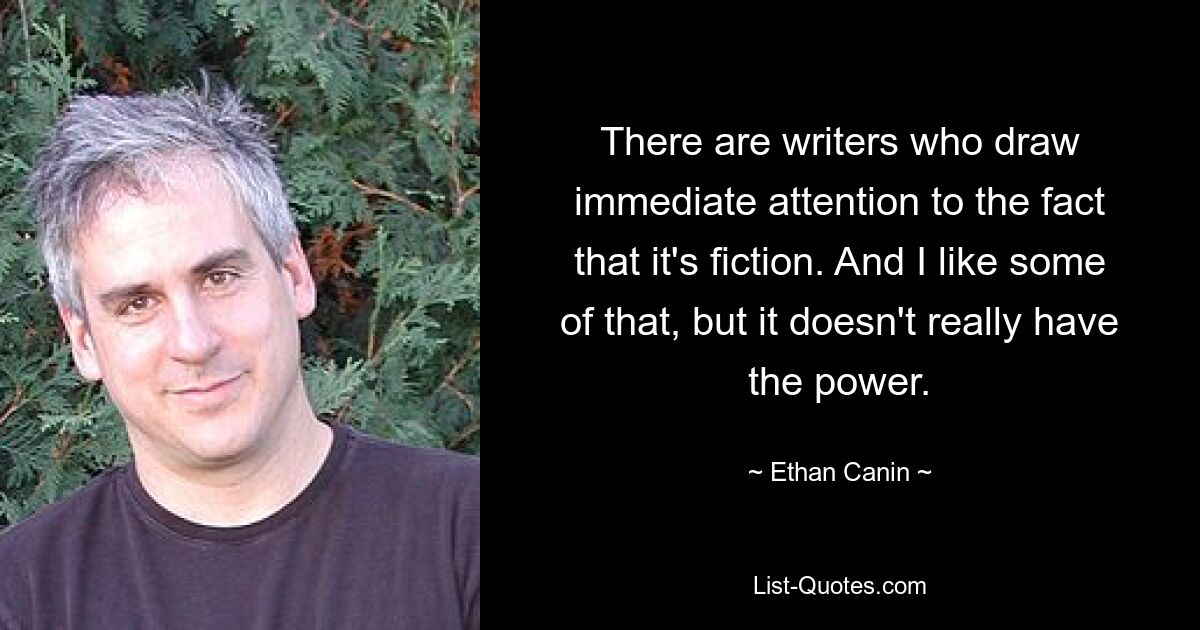 There are writers who draw immediate attention to the fact that it's fiction. And I like some of that, but it doesn't really have the power. — © Ethan Canin