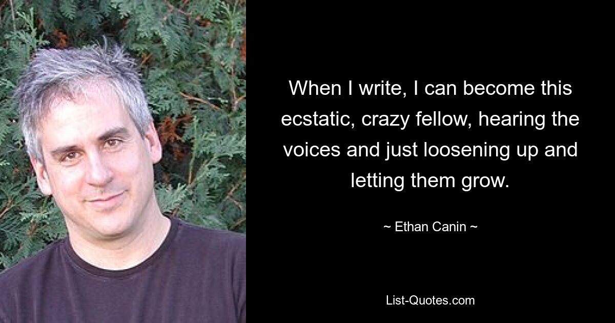 When I write, I can become this ecstatic, crazy fellow, hearing the voices and just loosening up and letting them grow. — © Ethan Canin