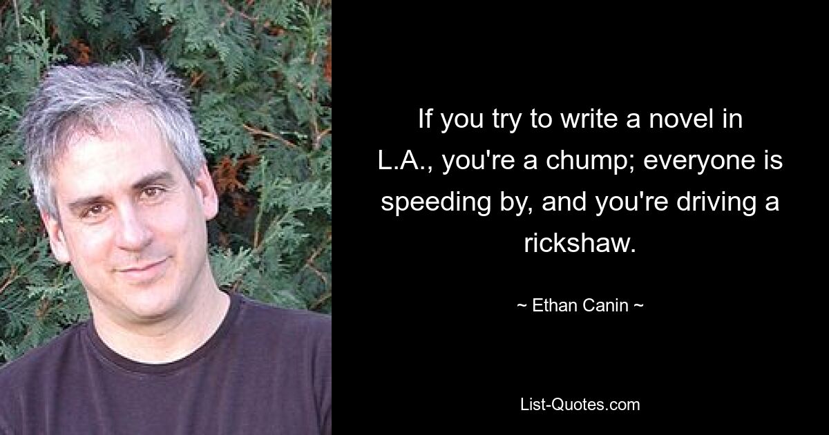 If you try to write a novel in L.A., you're a chump; everyone is speeding by, and you're driving a rickshaw. — © Ethan Canin