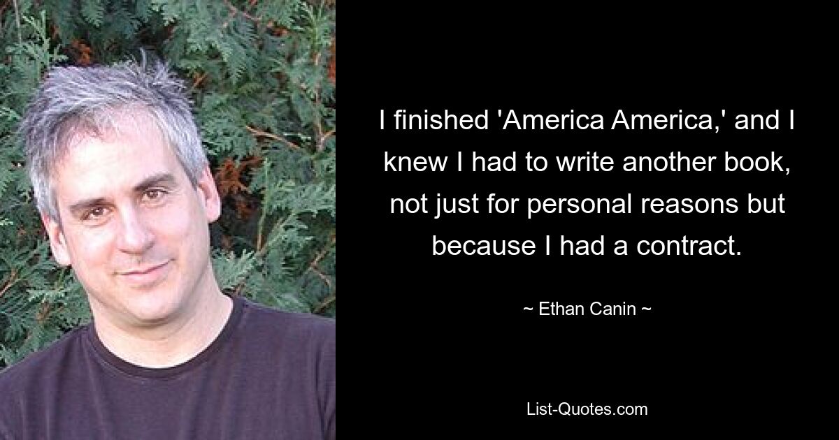 I finished 'America America,' and I knew I had to write another book, not just for personal reasons but because I had a contract. — © Ethan Canin