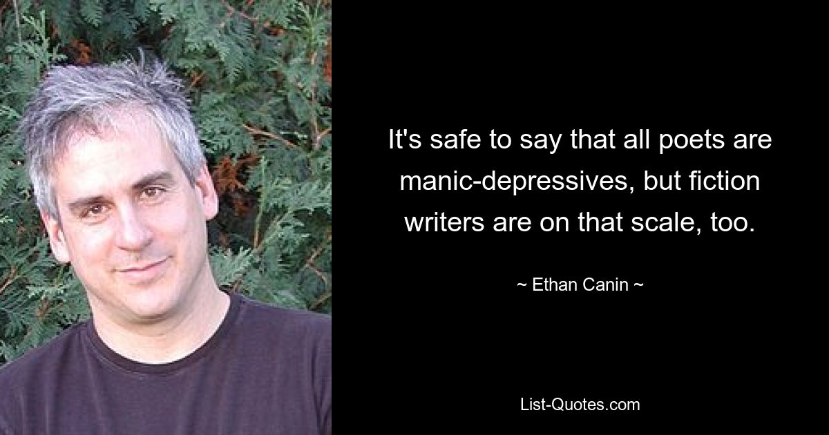 It's safe to say that all poets are manic-depressives, but fiction writers are on that scale, too. — © Ethan Canin