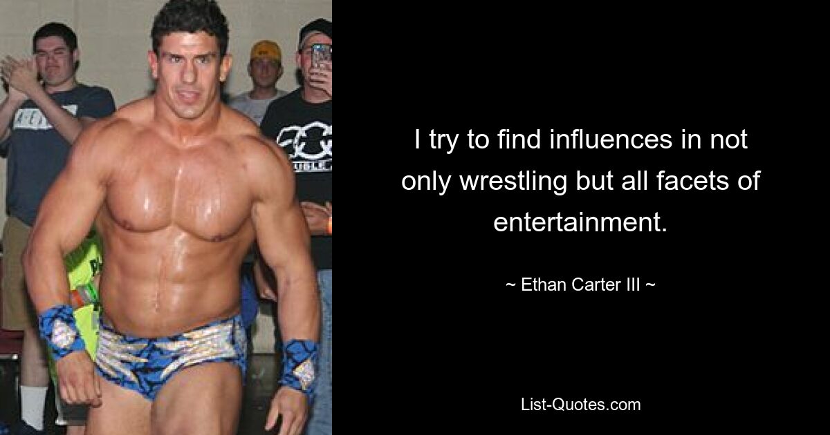 I try to find influences in not only wrestling but all facets of entertainment. — © Ethan Carter III