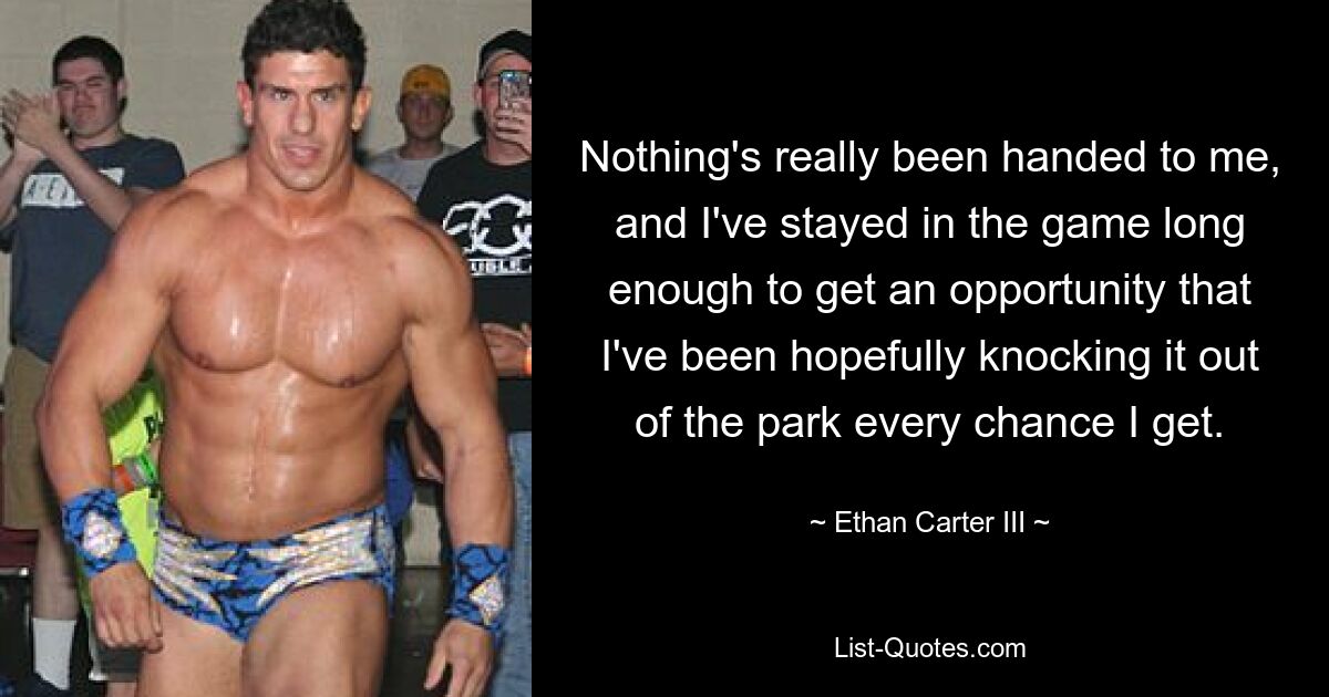 Nothing's really been handed to me, and I've stayed in the game long enough to get an opportunity that I've been hopefully knocking it out of the park every chance I get. — © Ethan Carter III