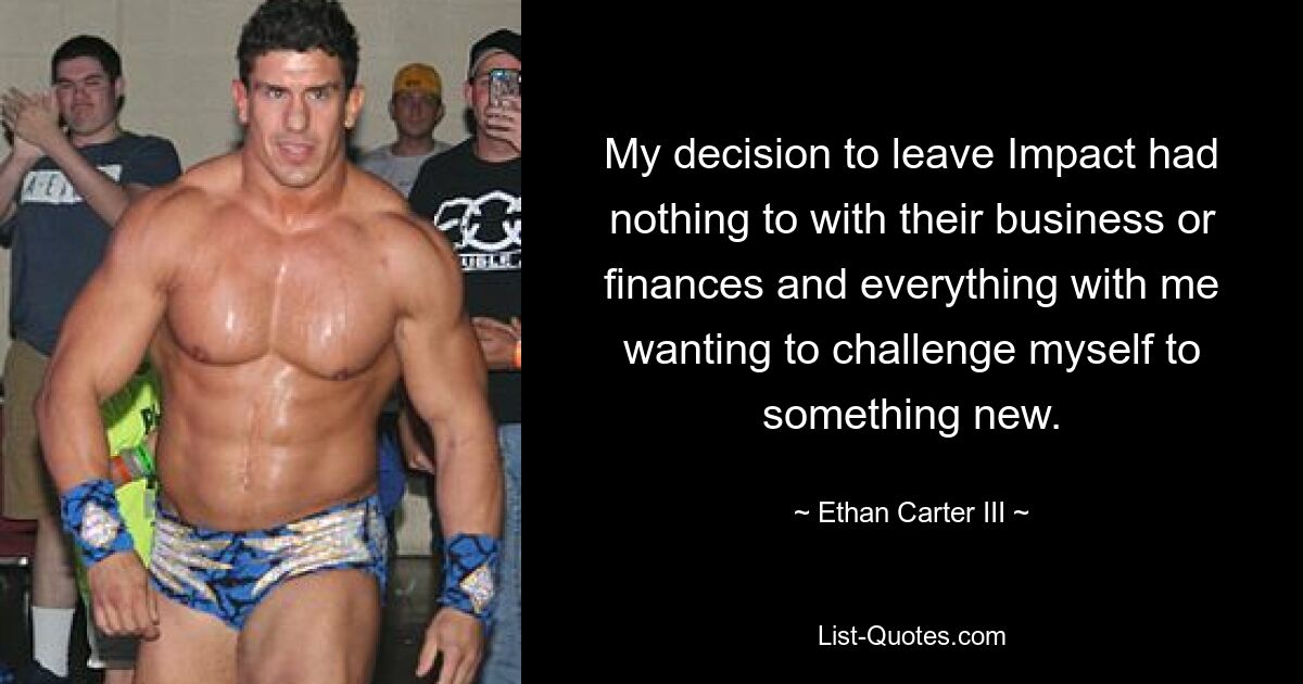 My decision to leave Impact had nothing to with their business or finances and everything with me wanting to challenge myself to something new. — © Ethan Carter III