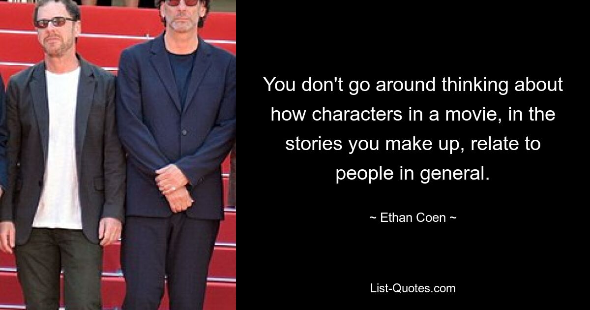 You don't go around thinking about how characters in a movie, in the stories you make up, relate to people in general. — © Ethan Coen