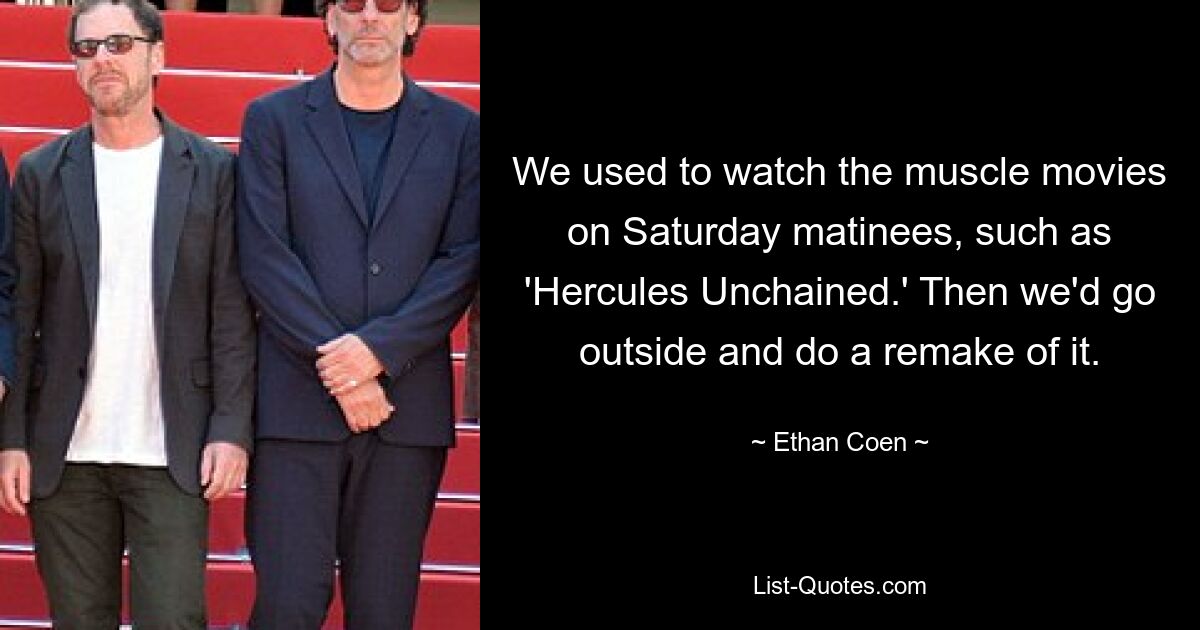 We used to watch the muscle movies on Saturday matinees, such as 'Hercules Unchained.' Then we'd go outside and do a remake of it. — © Ethan Coen