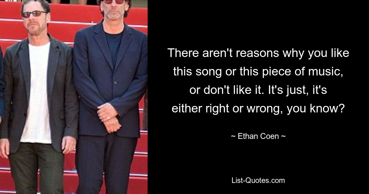 There aren't reasons why you like this song or this piece of music, or don't like it. It's just, it's either right or wrong, you know? — © Ethan Coen