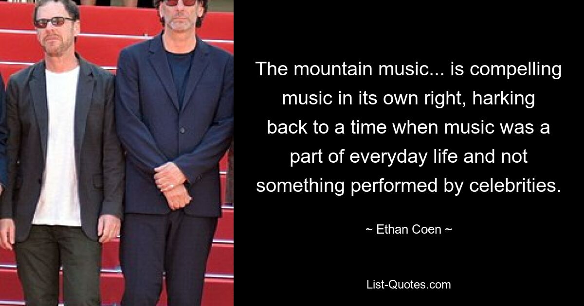 The mountain music... is compelling music in its own right, harking back to a time when music was a part of everyday life and not something performed by celebrities. — © Ethan Coen