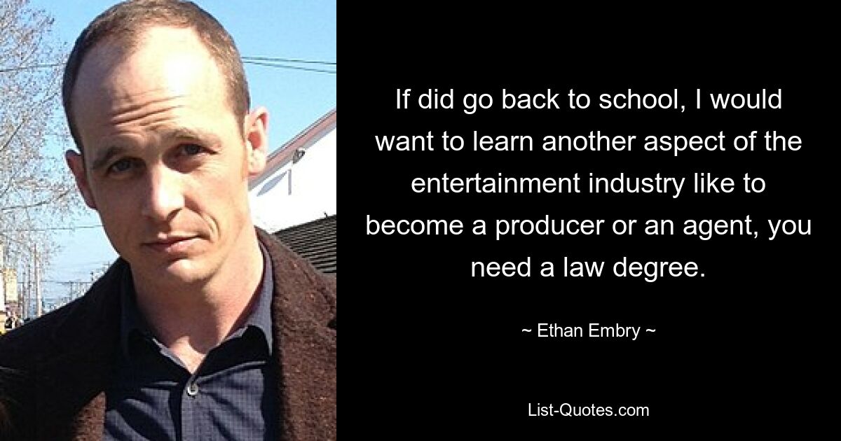 If did go back to school, I would want to learn another aspect of the entertainment industry like to become a producer or an agent, you need a law degree. — © Ethan Embry