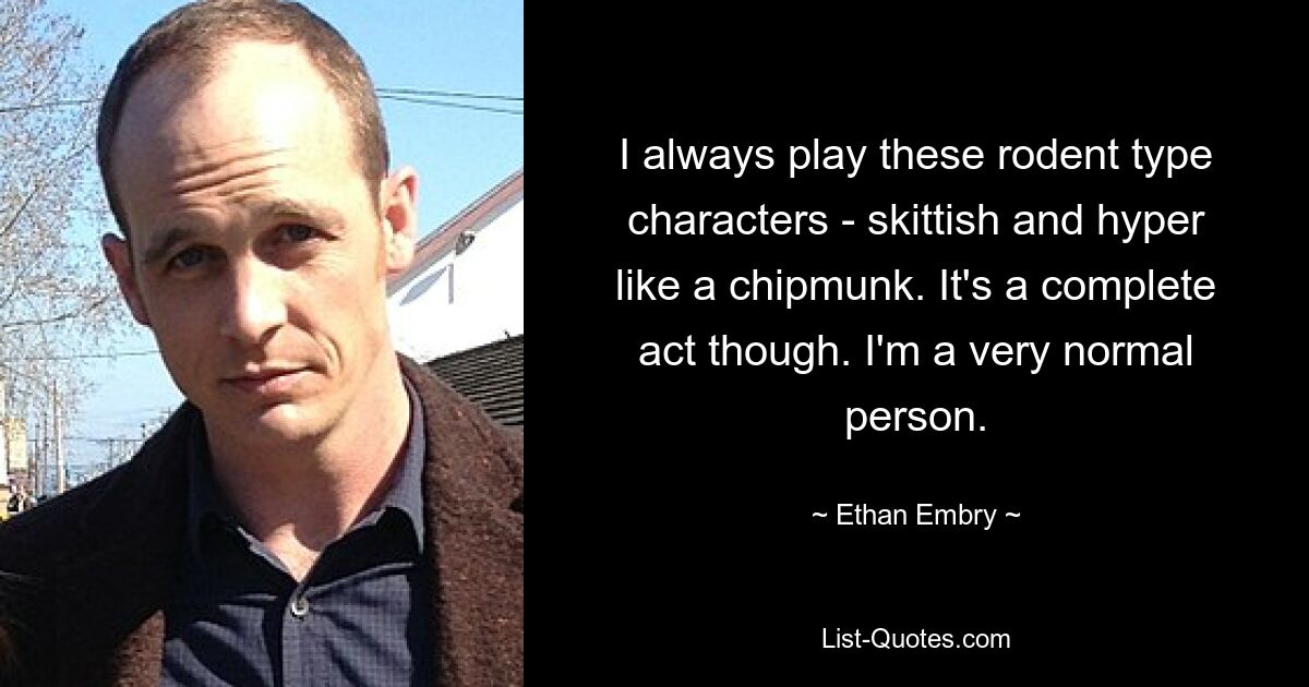 I always play these rodent type characters - skittish and hyper like a chipmunk. It's a complete act though. I'm a very normal person. — © Ethan Embry