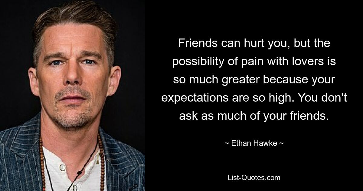 Friends can hurt you, but the possibility of pain with lovers is so much greater because your expectations are so high. You don't ask as much of your friends. — © Ethan Hawke