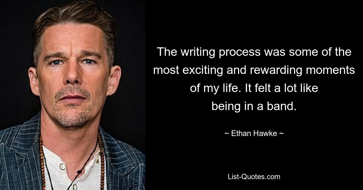 The writing process was some of the most exciting and rewarding moments of my life. It felt a lot like being in a band. — © Ethan Hawke