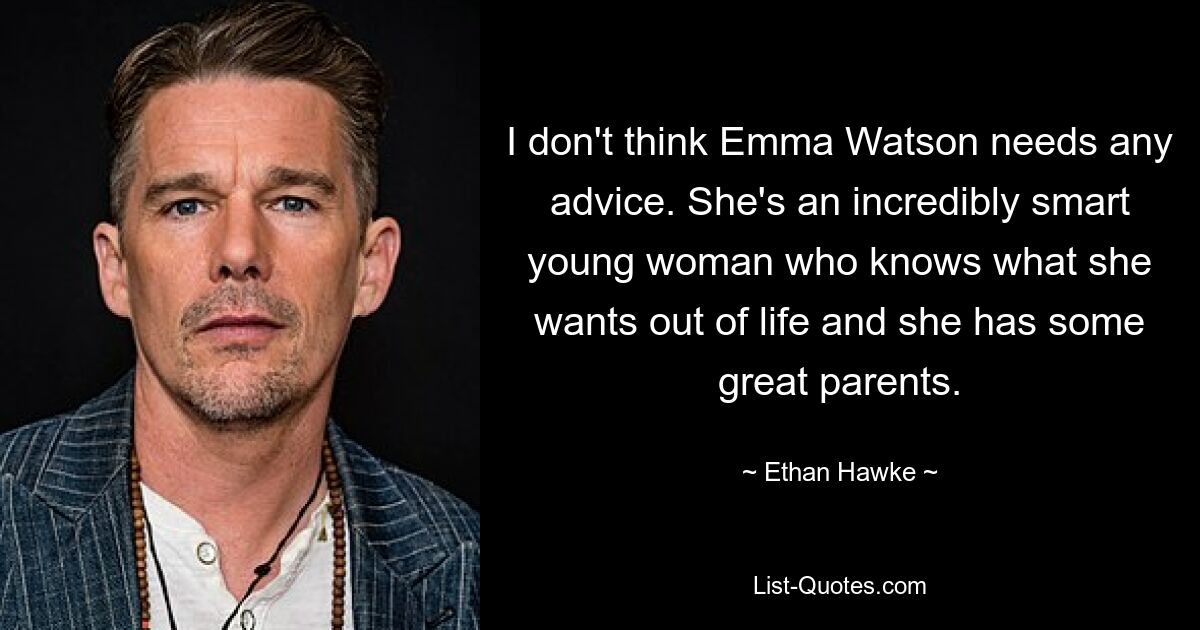 I don't think Emma Watson needs any advice. She's an incredibly smart young woman who knows what she wants out of life and she has some great parents. — © Ethan Hawke