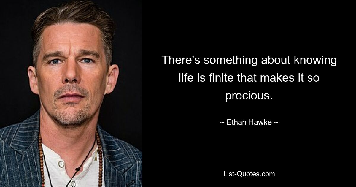 There's something about knowing life is finite that makes it so precious. — © Ethan Hawke