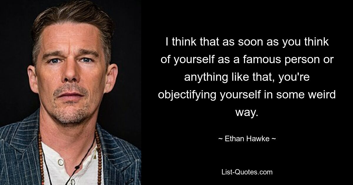 I think that as soon as you think of yourself as a famous person or anything like that, you're objectifying yourself in some weird way. — © Ethan Hawke