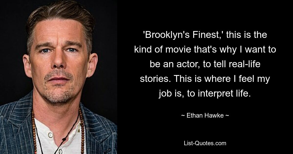 'Brooklyn's Finest,' this is the kind of movie that's why I want to be an actor, to tell real-life stories. This is where I feel my job is, to interpret life. — © Ethan Hawke