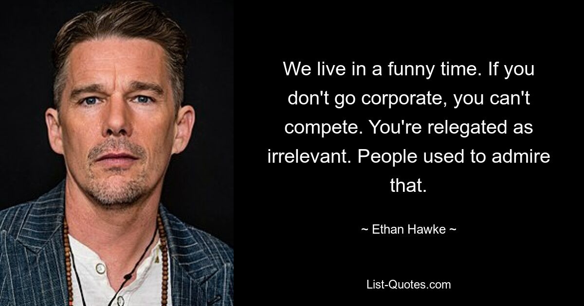 We live in a funny time. If you don't go corporate, you can't compete. You're relegated as irrelevant. People used to admire that. — © Ethan Hawke