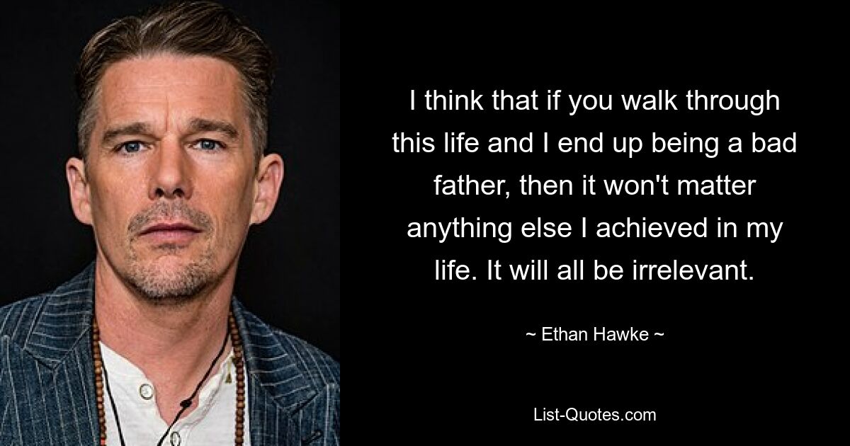 I think that if you walk through this life and I end up being a bad father, then it won't matter anything else I achieved in my life. It will all be irrelevant. — © Ethan Hawke