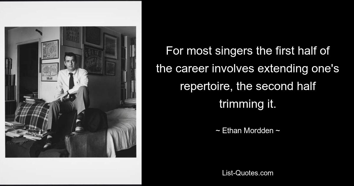 For most singers the first half of the career involves extending one's repertoire, the second half trimming it. — © Ethan Mordden