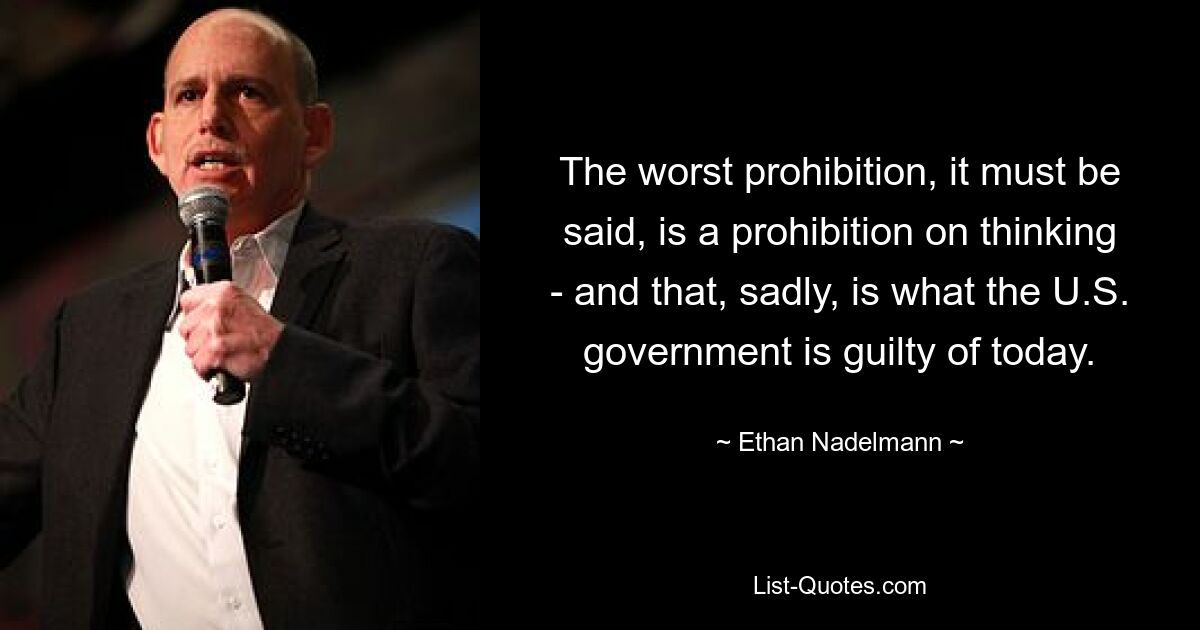 The worst prohibition, it must be said, is a prohibition on thinking - and that, sadly, is what the U.S. government is guilty of today. — © Ethan Nadelmann