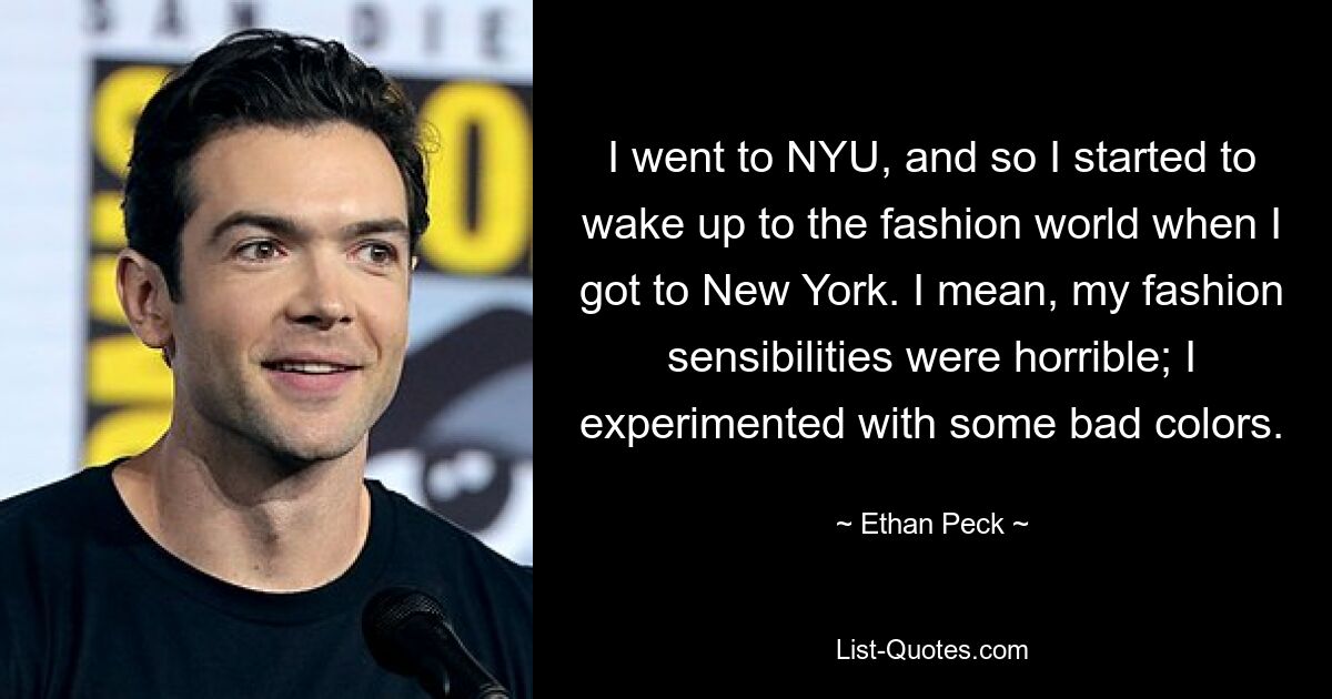 I went to NYU, and so I started to wake up to the fashion world when I got to New York. I mean, my fashion sensibilities were horrible; I experimented with some bad colors. — © Ethan Peck