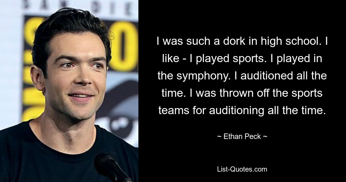 I was such a dork in high school. I like - I played sports. I played in the symphony. I auditioned all the time. I was thrown off the sports teams for auditioning all the time. — © Ethan Peck