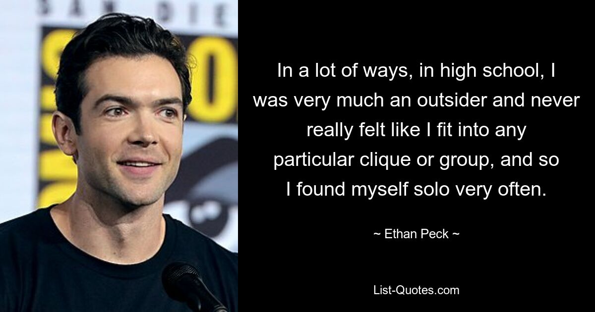 In a lot of ways, in high school, I was very much an outsider and never really felt like I fit into any particular clique or group, and so I found myself solo very often. — © Ethan Peck