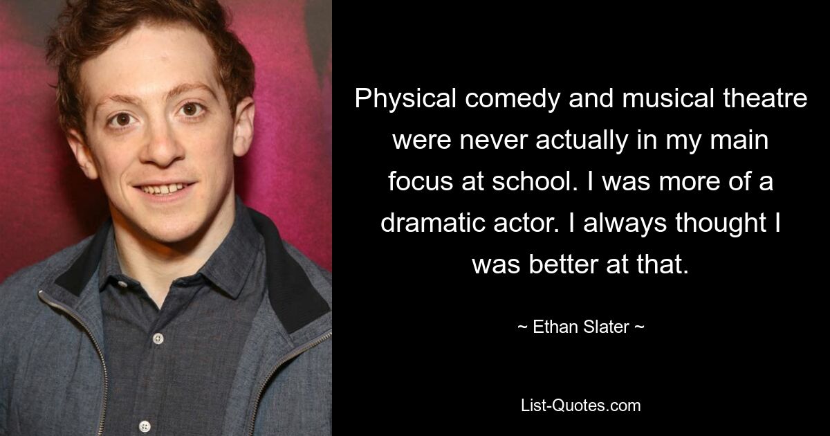 Physical comedy and musical theatre were never actually in my main focus at school. I was more of a dramatic actor. I always thought I was better at that. — © Ethan Slater