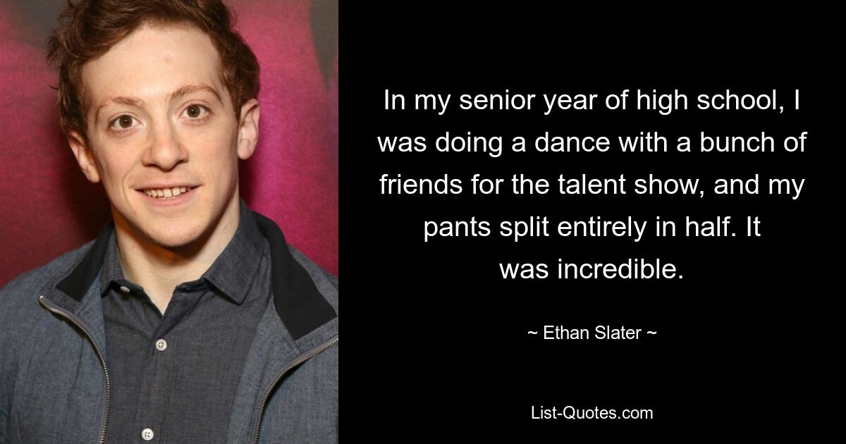 In my senior year of high school, I was doing a dance with a bunch of friends for the talent show, and my pants split entirely in half. It was incredible. — © Ethan Slater