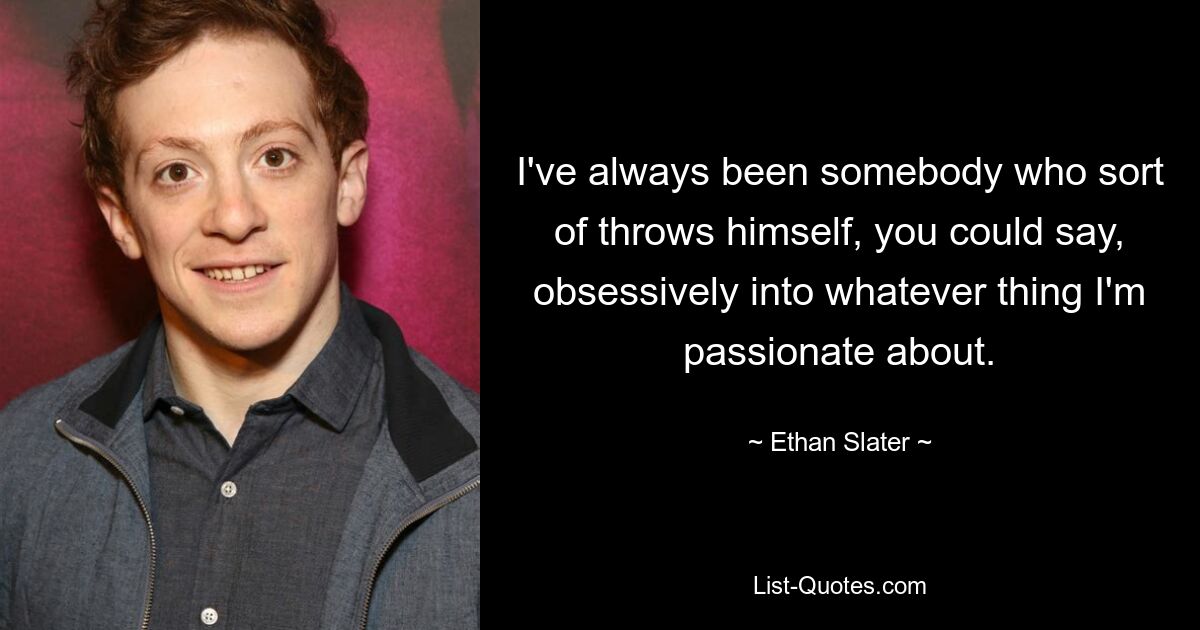 I've always been somebody who sort of throws himself, you could say, obsessively into whatever thing I'm passionate about. — © Ethan Slater