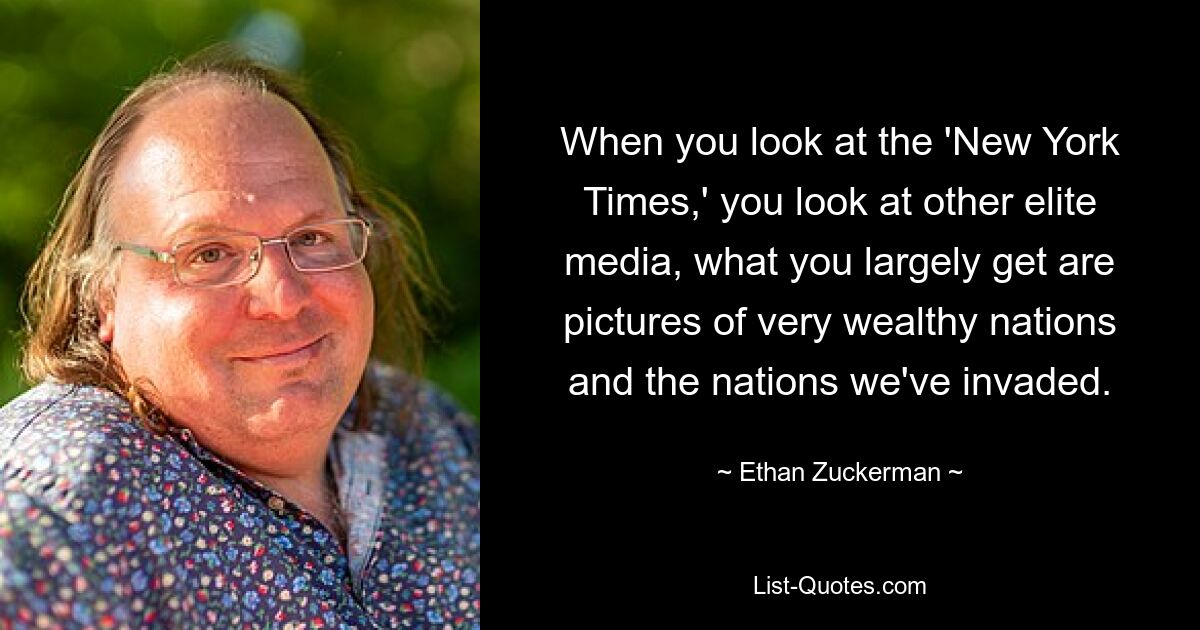 When you look at the 'New York Times,' you look at other elite media, what you largely get are pictures of very wealthy nations and the nations we've invaded. — © Ethan Zuckerman