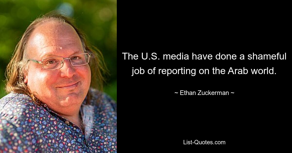 The U.S. media have done a shameful job of reporting on the Arab world. — © Ethan Zuckerman