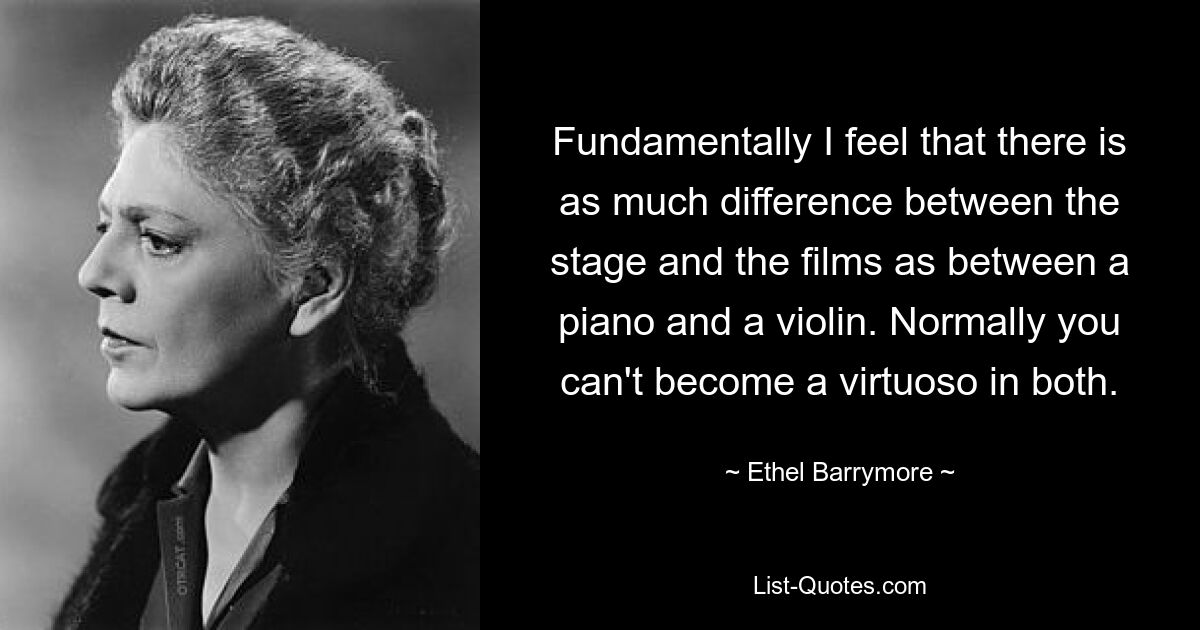 Fundamentally I feel that there is as much difference between the stage and the films as between a piano and a violin. Normally you can't become a virtuoso in both. — © Ethel Barrymore