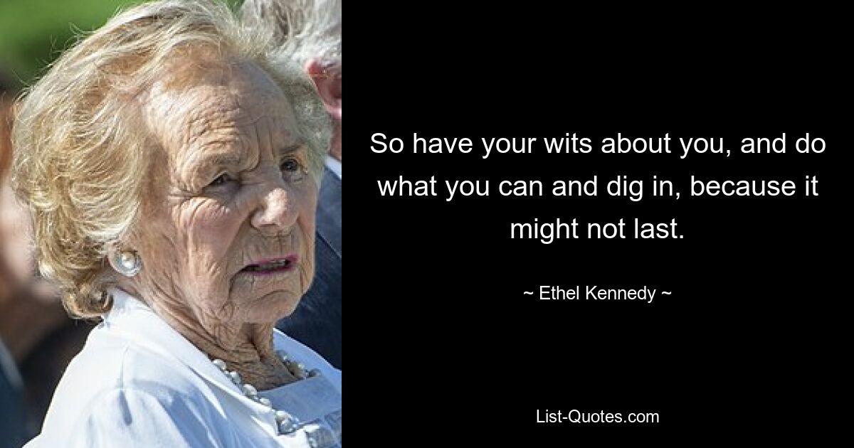 So have your wits about you, and do what you can and dig in, because it might not last. — © Ethel Kennedy